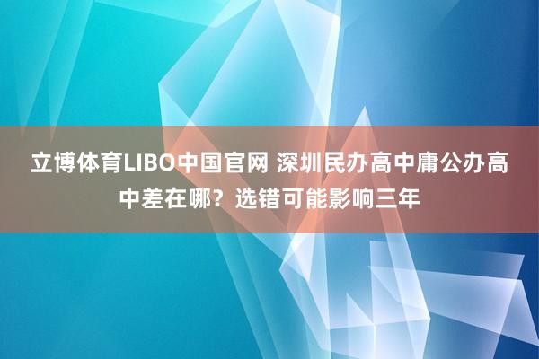 立博体育LIBO中国官网 深圳民办高中庸公办高中差在哪？选错可能影响三年