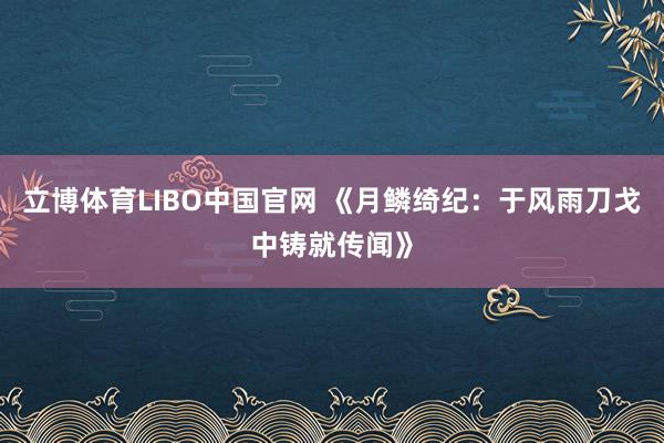 立博体育LIBO中国官网 《月鳞绮纪：于风雨刀戈中铸就传闻》