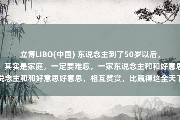 立博LIBO(中国) 东说念主到了50岁以后，信得过决定你活命质料的，其实是家庭，一定要难忘，一家东说念主和和好意思好意思，相互赞赏，比赢得这全天下更有道理