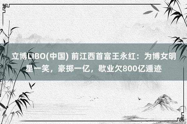 立博LIBO(中国) 前江西首富王永红：为博女明星一笑，豪掷一亿，歇业欠800亿遁迹