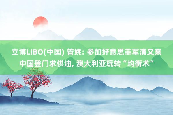 立博LIBO(中国) 管姚: 参加好意思菲军演又来中国登门求供油, 澳大利亚玩转“均衡术”