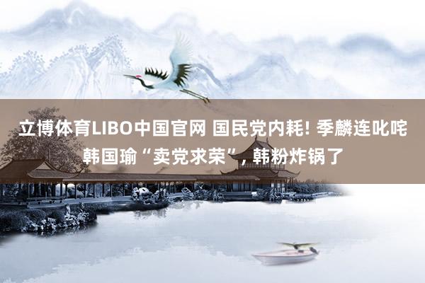 立博体育LIBO中国官网 国民党内耗! 季麟连叱咤韩国瑜“卖党求荣”, 韩粉炸锅了
