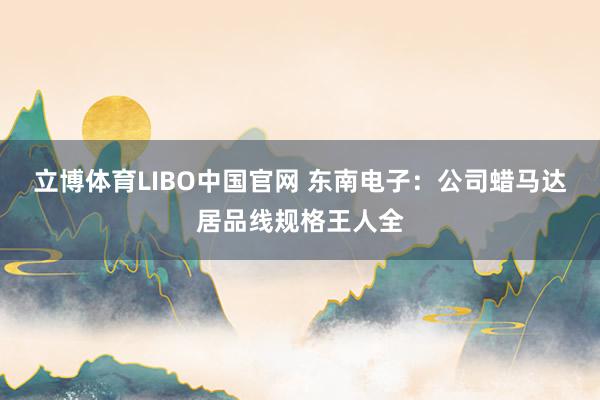 立博体育LIBO中国官网 东南电子：公司蜡马达居品线规格王人全