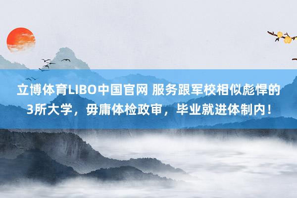 立博体育LIBO中国官网 服务跟军校相似彪悍的3所大学，毋庸体检政审，毕业就进体制内！