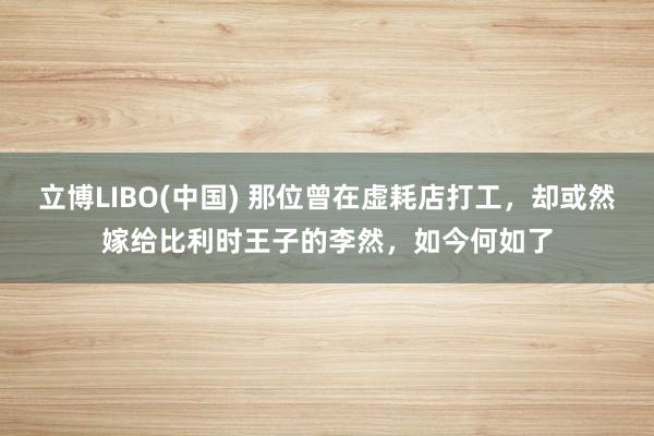 立博LIBO(中国) 那位曾在虚耗店打工，却或然嫁给比利时王子的李然，如今何如了