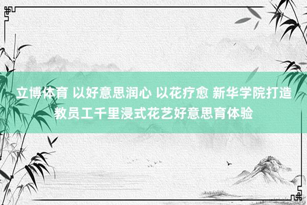 立博体育 以好意思润心 以花疗愈 新华学院打造教员工千里浸式花艺好意思育体验