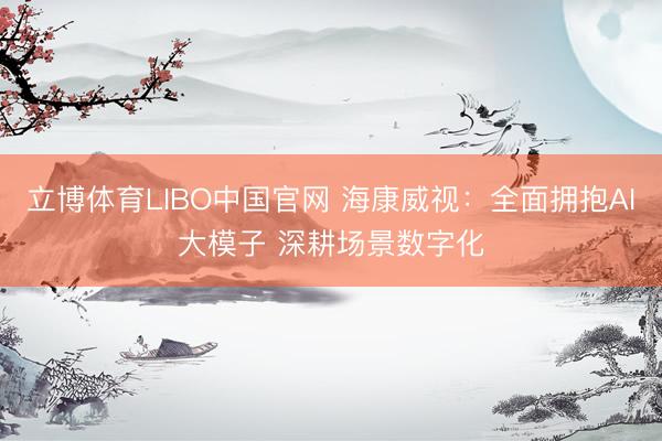 立博体育LIBO中国官网 海康威视：全面拥抱AI大模子 深耕场景数字化