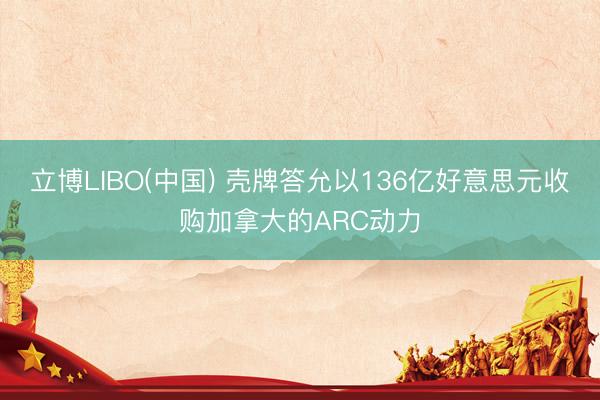 立博LIBO(中国) 壳牌答允以136亿好意思元收购加拿大的ARC动力