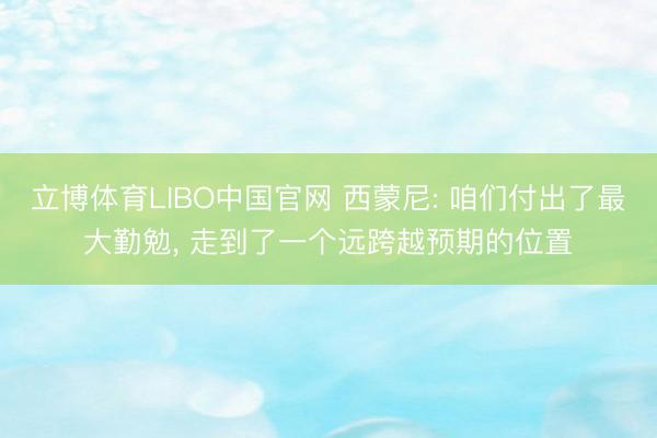 立博体育LIBO中国官网 西蒙尼: 咱们付出了最大勤勉， 走到了一个远跨越预期的位置