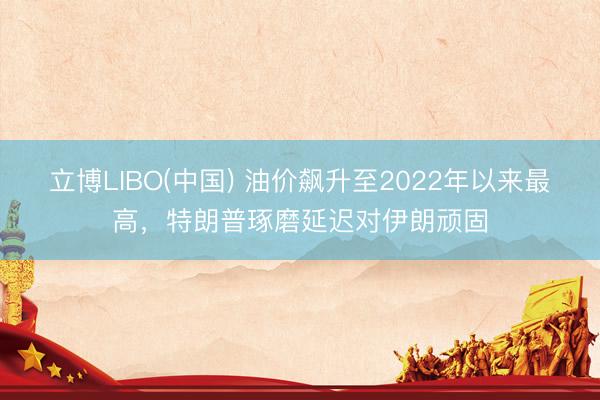 立博LIBO(中国) 油价飙升至2022年以来最高，特朗普琢磨延迟对伊朗顽固
