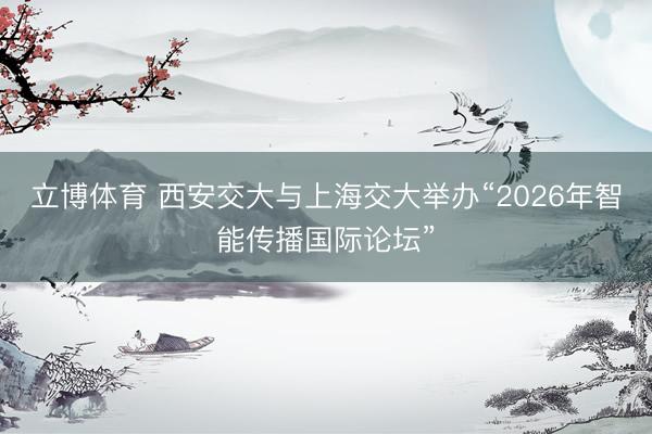 立博体育 西安交大与上海交大举办“2026年智能传播国际论坛”
