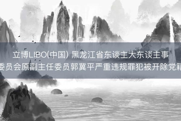 立博LIBO(中国) 黑龙江省东谈主大东谈主事委员会原副主任委员郭冀平严重违规罪犯被开除党籍