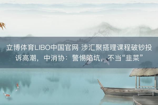 立博体育LIBO中国官网 涉汇聚搭理课程破钞投诉高潮，中消协：警惕陷坑，不当“韭菜”