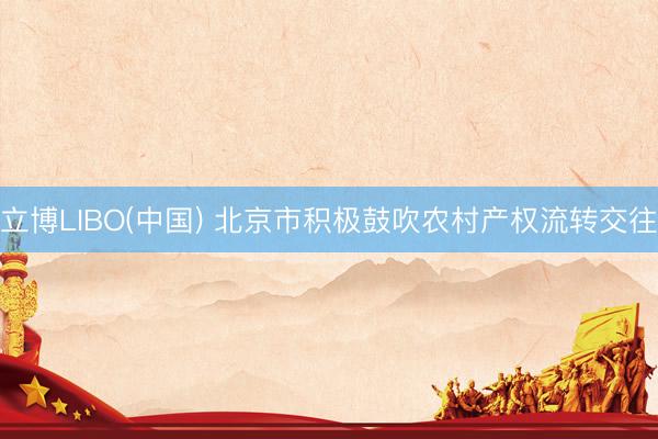 立博LIBO(中国) 北京市积极鼓吹农村产权流转交往