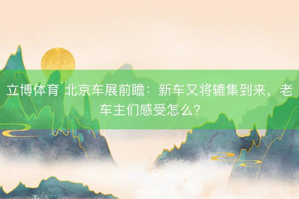立博体育 北京车展前瞻：新车又将辘集到来，老车主们感受怎么?