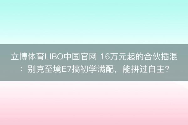 立博体育LIBO中国官网 16万元起的合伙插混：别克至境E7搞初学满配，能拼过自主?